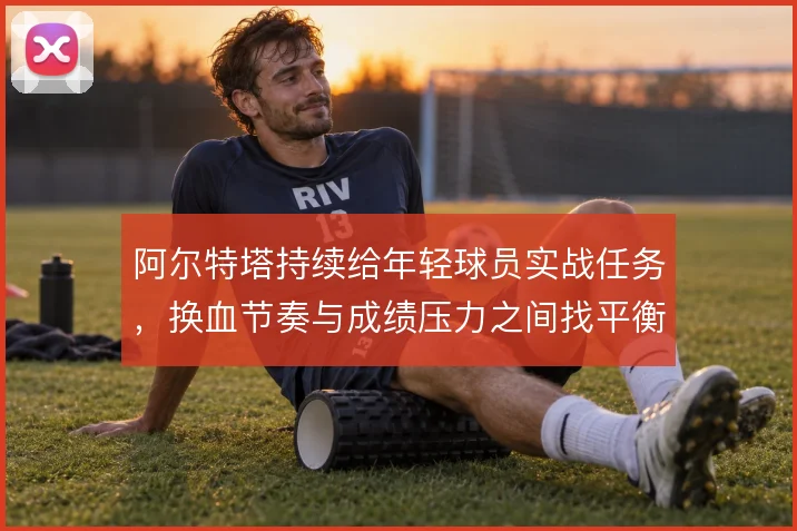 阿尔特塔持续给年轻球员实战任务，换血节奏与成绩压力之间找平衡