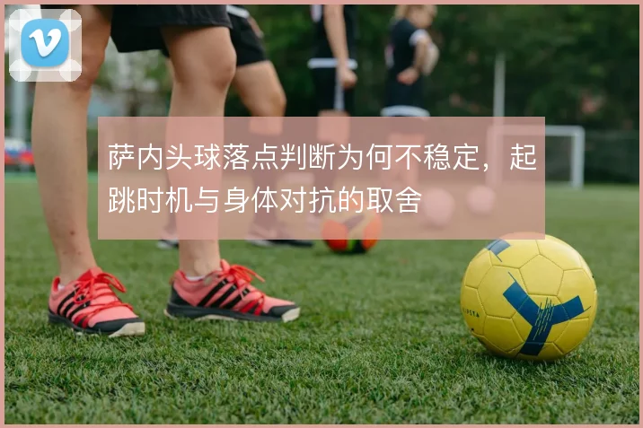 萨内头球落点判断为何不稳定，起跳时机与身体对抗的取舍