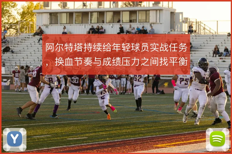阿尔特塔持续给年轻球员实战任务，换血节奏与成绩压力之间找平衡