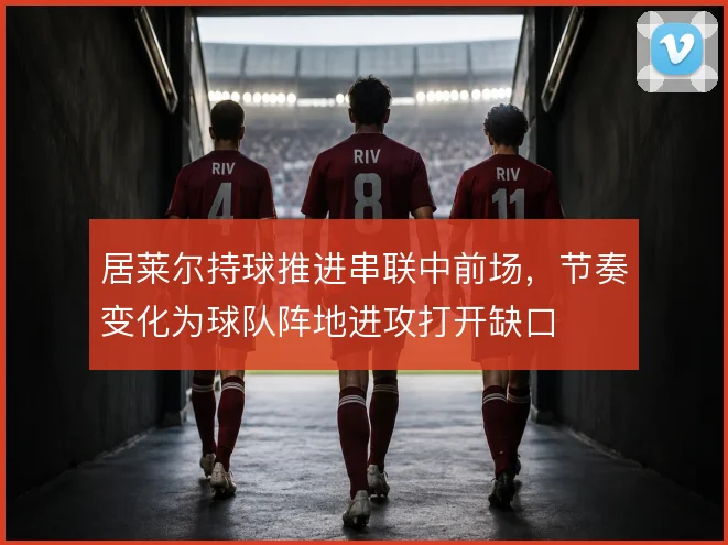 居莱尔持球推进串联中前场,节奏变化为球队阵地进攻打开缺口