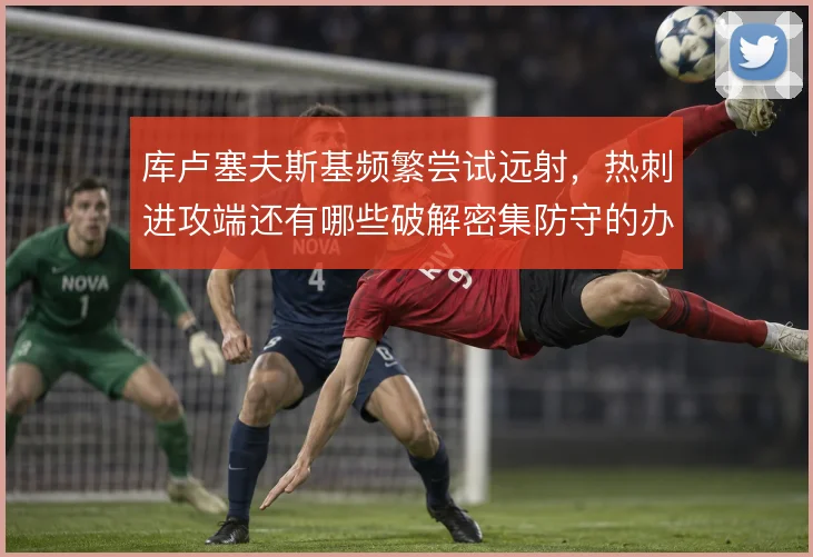 库卢塞夫斯基频繁尝试远射,热刺进攻端还有哪些破解密集防守的办法