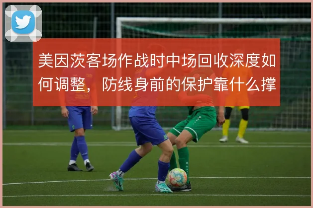 美因茨客场作战时中场回收深度如何调整,防线身前的保护靠什么撑住