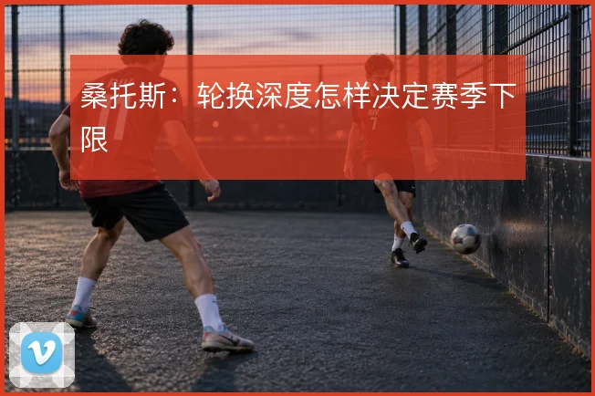 桑托斯：轮换深度怎样决定赛季下限