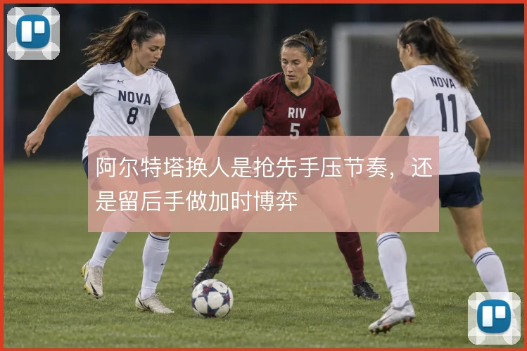 阿尔特塔换人是抢先手压节奏,还是留后手做加时博弈