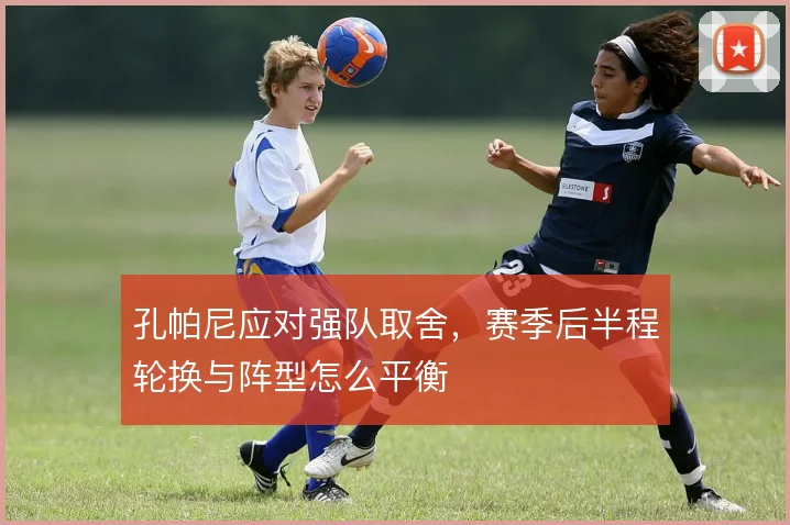 孔帕尼应对强队取舍,赛季后半程轮换与阵型怎么平衡