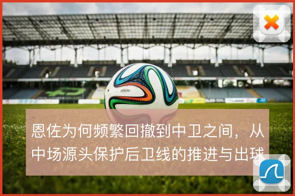 恩佐为何频繁回撤到中卫之间,从中场源头保护后卫线的推进与出球