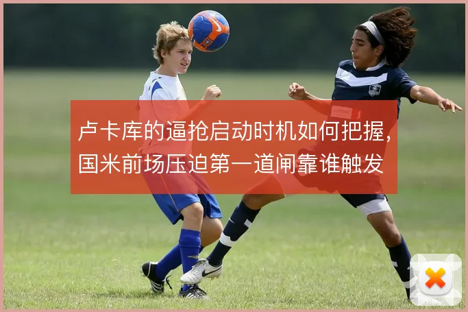 卢卡库的逼抢启动时机如何把握,国米前场压迫第一道闸靠谁触发