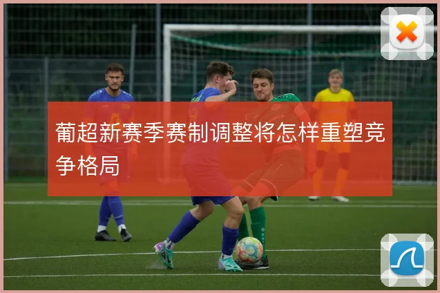 葡超新赛季赛制调整将怎样重塑竞争格局