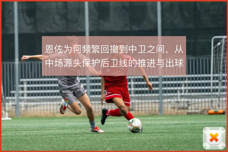 恩佐为何频繁回撤到中卫之间,从中场源头保护后卫线的推进与出球