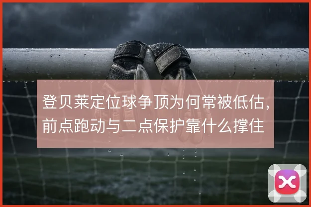 登贝莱定位球争顶为何常被低估，前点跑动与二点保护靠什么撑住