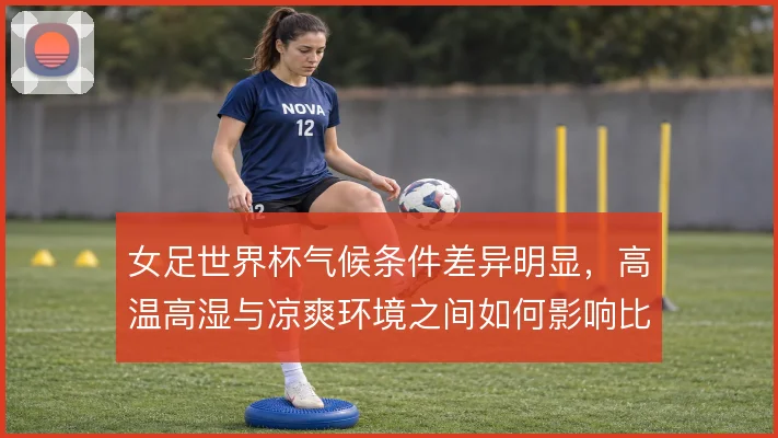 女足世界杯气候条件差异明显,高温高湿与凉爽环境之间如何影响比赛节奏