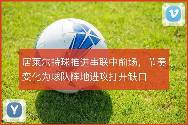 居莱尔持球推进串联中前场,节奏变化为球队阵地进攻打开缺口