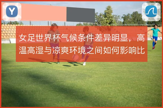 女足世界杯气候条件差异明显，高温高湿与凉爽环境之间如何影响比赛节奏