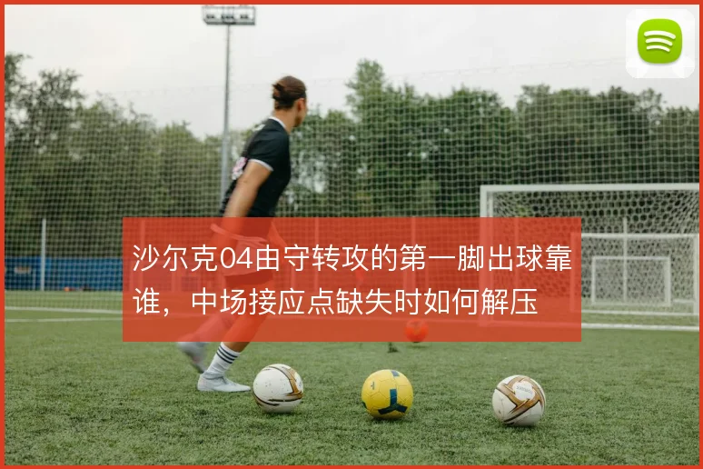 沙尔克04由守转攻的第一脚出球靠谁,中场接应点缺失时如何解压