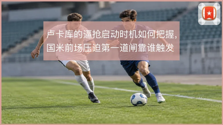 卢卡库的逼抢启动时机如何把握,国米前场压迫第一道闸靠谁触发