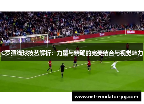 C罗弧线球技艺解析：力量与精确的完美结合与视觉魅力