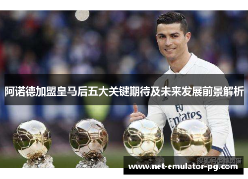 阿诺德加盟皇马后五大关键期待及未来发展前景解析 阿诺德加盟皇马后五大关键期待及未来发展前景解析