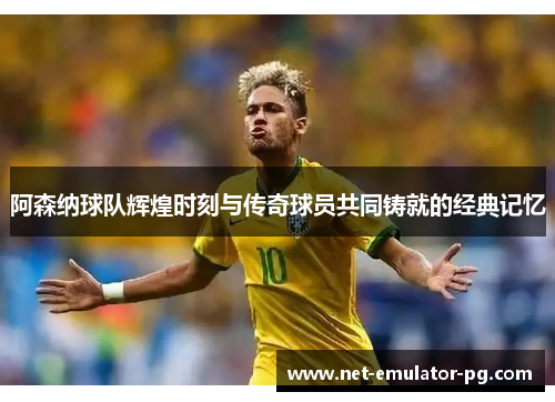 阿森纳球队辉煌时刻与传奇球员共同铸就的经典记忆