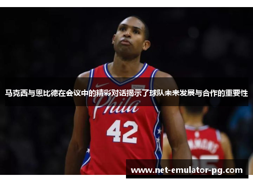 马克西与恩比德在会议中的精彩对话揭示了球队未来发展与合作的重要性