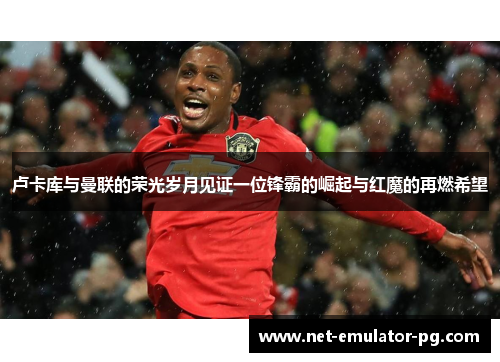 卢卡库与曼联的荣光岁月见证一位锋霸的崛起与红魔的再燃希望