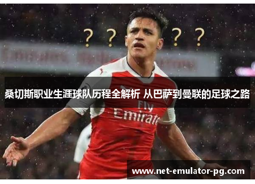 桑切斯职业生涯球队历程全解析 从巴萨到曼联的足球之路