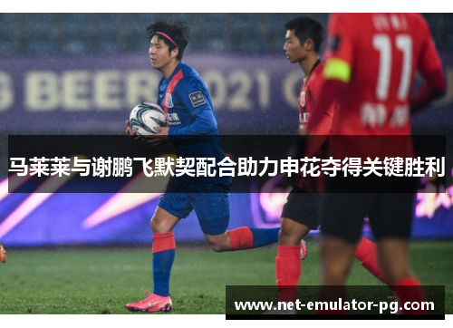 马莱莱与谢鹏飞默契配合助力申花夺得关键胜利