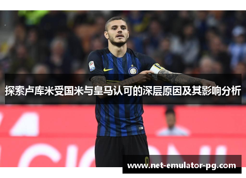 探索卢库米受国米与皇马认可的深层原因及其影响分析