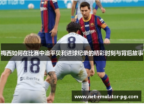 梅西如何在比赛中追平贝利进球纪录的精彩时刻与背后故事