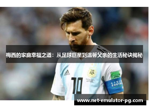 梅西的家庭幸福之道：从足球巨星到温馨父亲的生活秘诀揭秘
