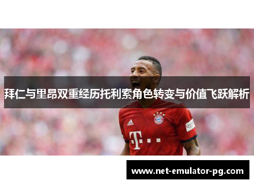 拜仁与里昂双重经历托利索角色转变与价值飞跃解析