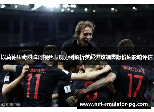 以莫德里奇对阵阿根廷表现为例解析英超进攻端贡献价值影响评估