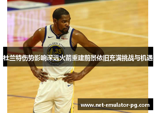 杜兰特伤势影响深远火箭重建前景依旧充满挑战与机遇