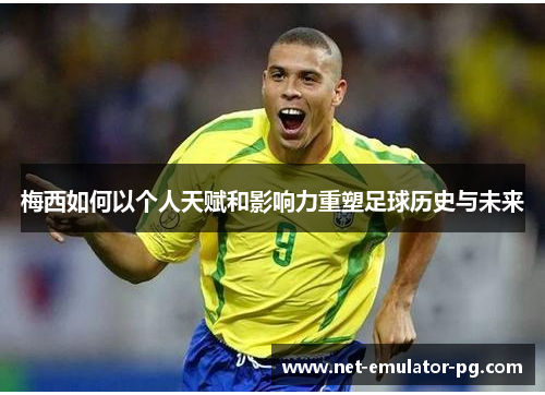 梅西如何以个人天赋和影响力重塑足球历史与未来 梅西如何以个人天赋和影响力重塑足球历史与未来