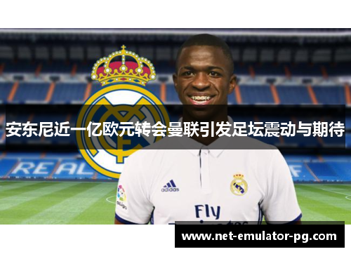 安东尼近一亿欧元转会曼联引发足坛震动与期待