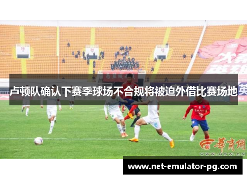 卢顿队确认下赛季球场不合规将被迫外借比赛场地